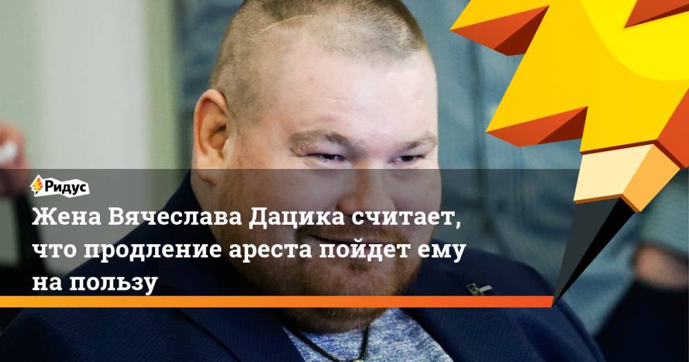 Жена Вячеслава Дацика считает, что продление ареста пойдет ему на пользу