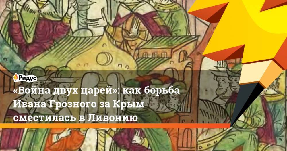 «Война двух царей»: как борьба Ивана Грозного за Крым сместилась в Ливонию