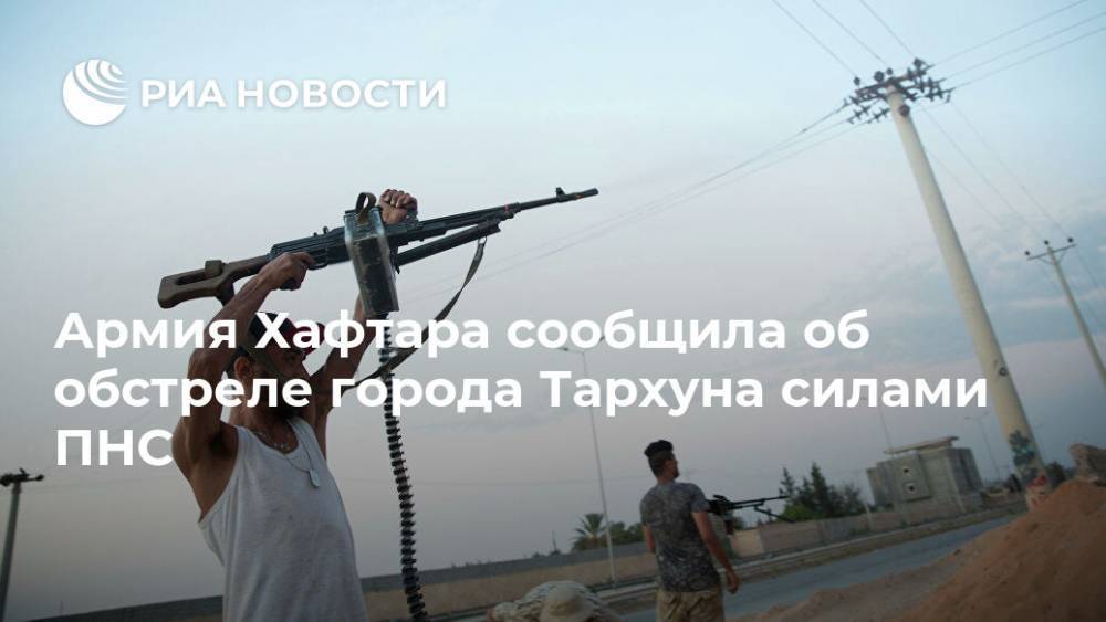 Армия Хафтара сообщила об обстреле города Тархуна силами ПНС