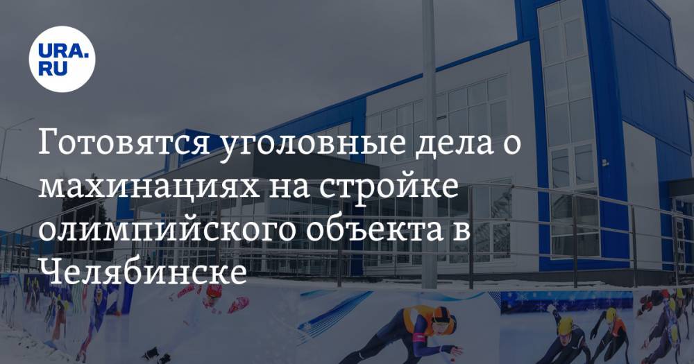 Готовятся уголовные дела о махинациях на стройке олимпийского объекта в Челябинске