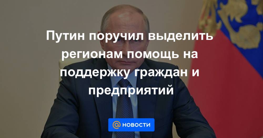 Путин поручил выделить регионам помощь на поддержку граждан и предприятий