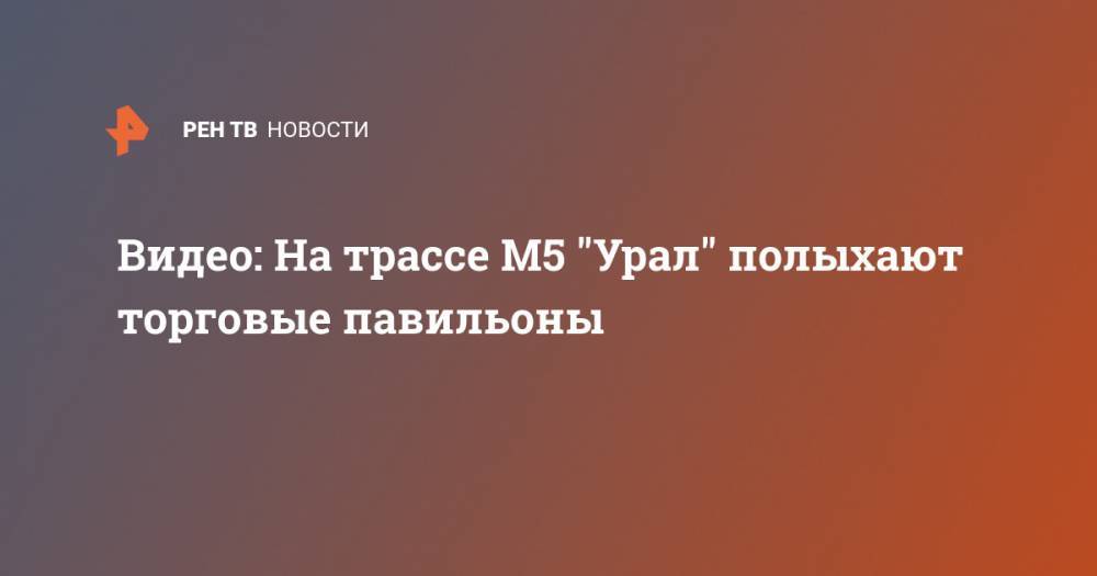 Видео: На трассе М5 "Урал" полыхают торговые павильоны