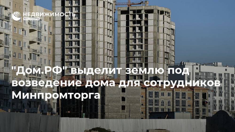 "Дом.РФ" выделит землю под возведение дома для сотрудников Минпромторга