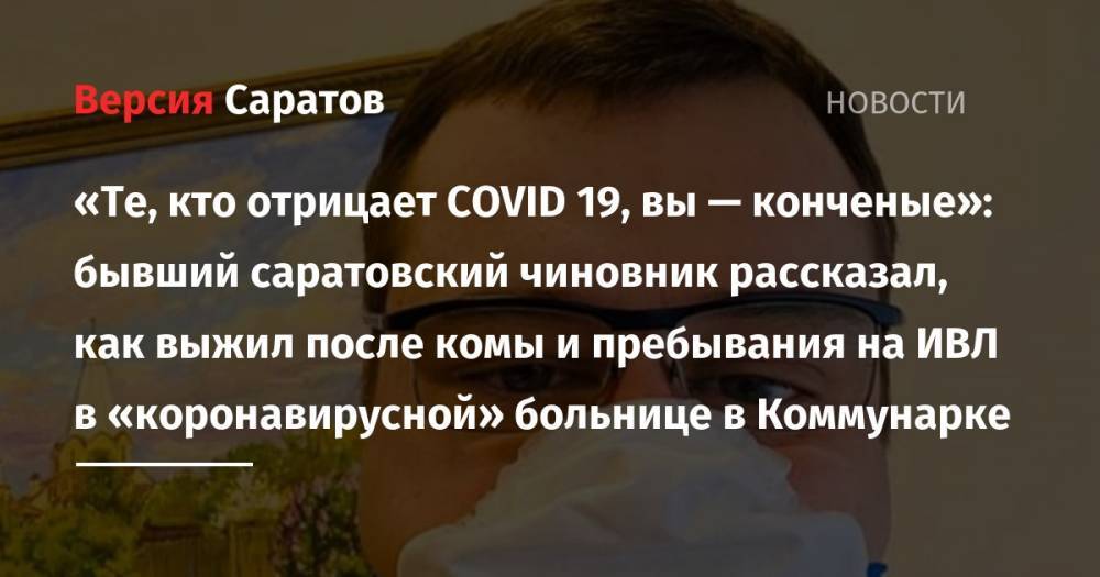 «Те, кто отрицает COVID 19, вы — конченые»: бывший саратовский чиновник рассказал, как выжил после комы и пребывания на ИВЛ в «коронавирусной» больнице в Коммунарке