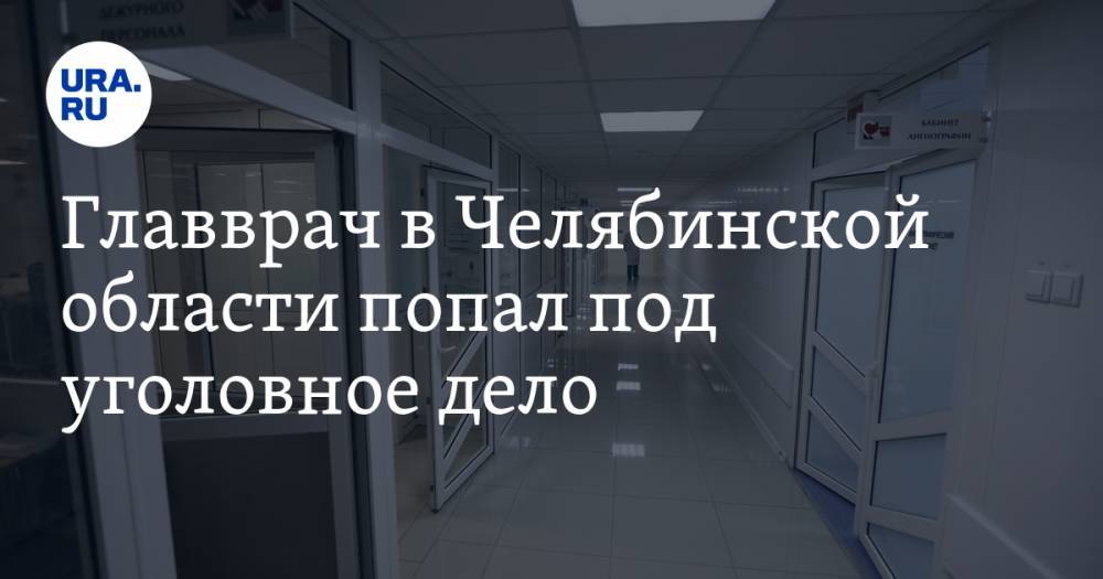 Главврач в Челябинской области попал под уголовное дело