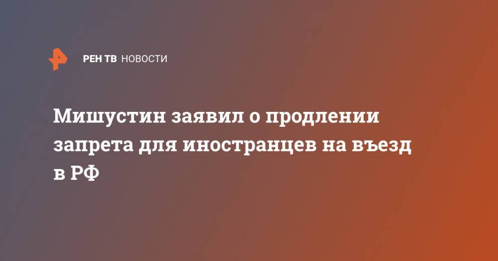 Мишустин заявил о продлении запрета для иностранцев на въезд в РФ