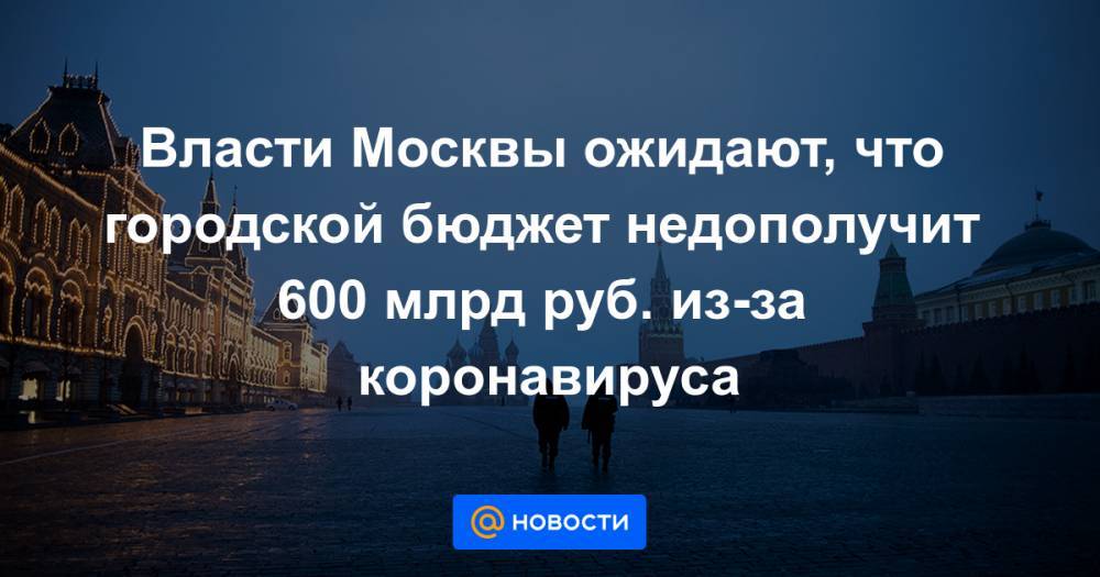 Власти Москвы ожидают, что городской бюджет недополучит 600 млрд руб. из-за коронавируса