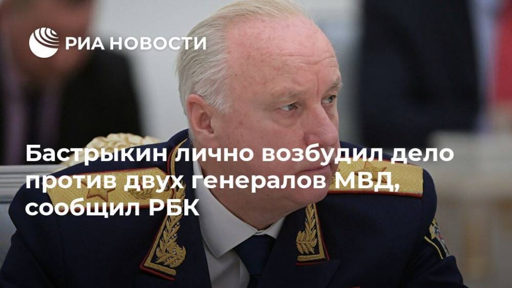 Бастрыкин лично возбудил дело против двух генералов МВД, сообщил РБК