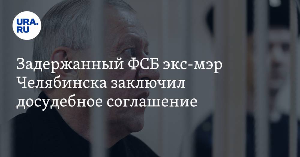 Задержанный ФСБ экс-мэр Челябинска заключил досудебное соглашение