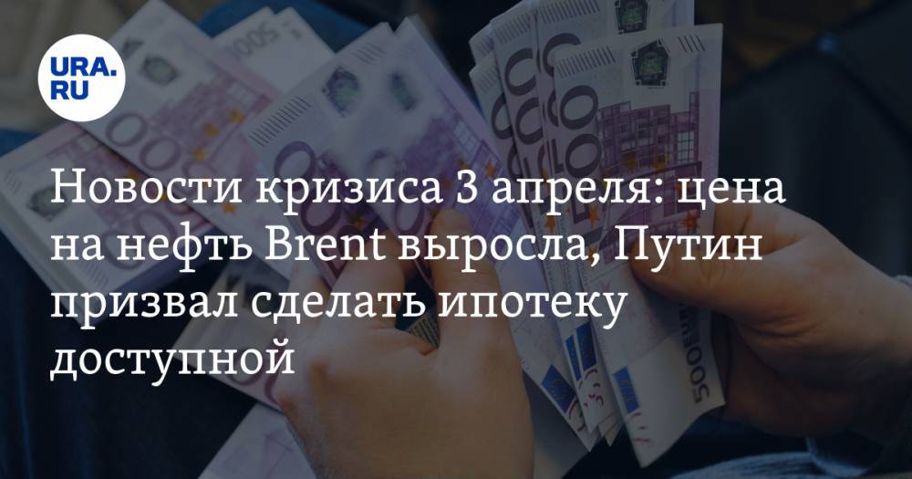 Новости кризиса 3 апреля: цена на нефть Brent выросла, Путин призвал сделать ипотеку доступной