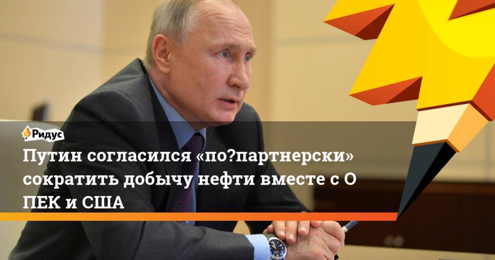 Путин согласился «по‑партнерски» сократить добычу нефти вместе сОПЕК иСША
