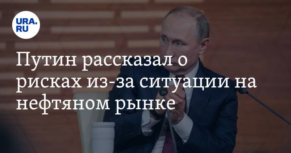 Путин рассказал о рисках из-за ситуации на нефтяном рынке