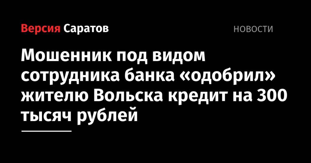 Мошенник под видом сотрудника банка «одобрил» жителю Вольска кредит на 300 тысяч рублей