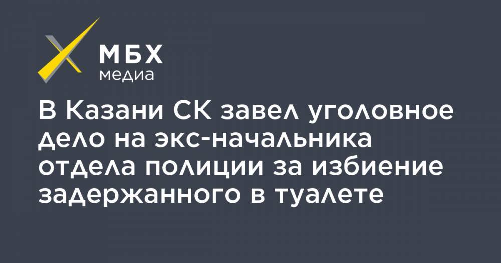 В Казани СК завел уголовное дело на экс-начальника отдела полиции за избиение задержанного в туалете