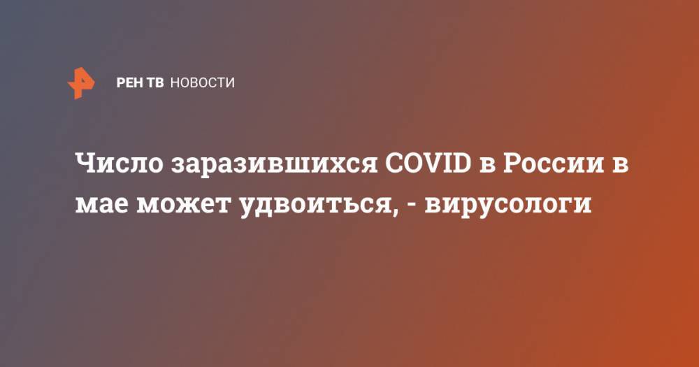 Число заразившихся COVID в России в мае может удвоиться, - вирусологи