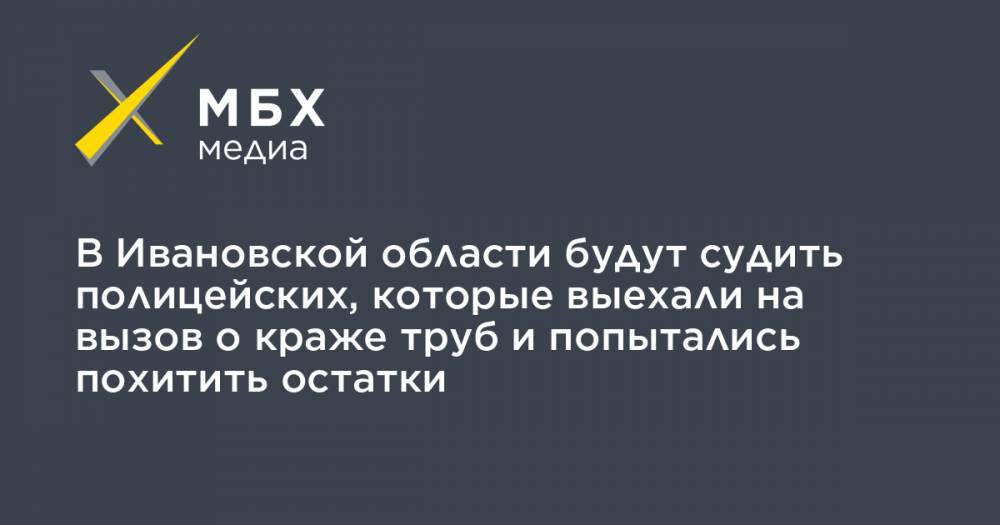 В Ивановской области будут судить полицейских, которые выехали на вызов о краже труб и попытались похитить остатки