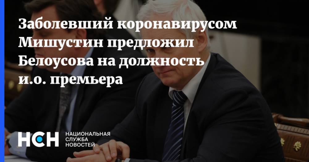 Заболевший коронавирусом Мишустин предложил Белоусова на должность и.о. премьера