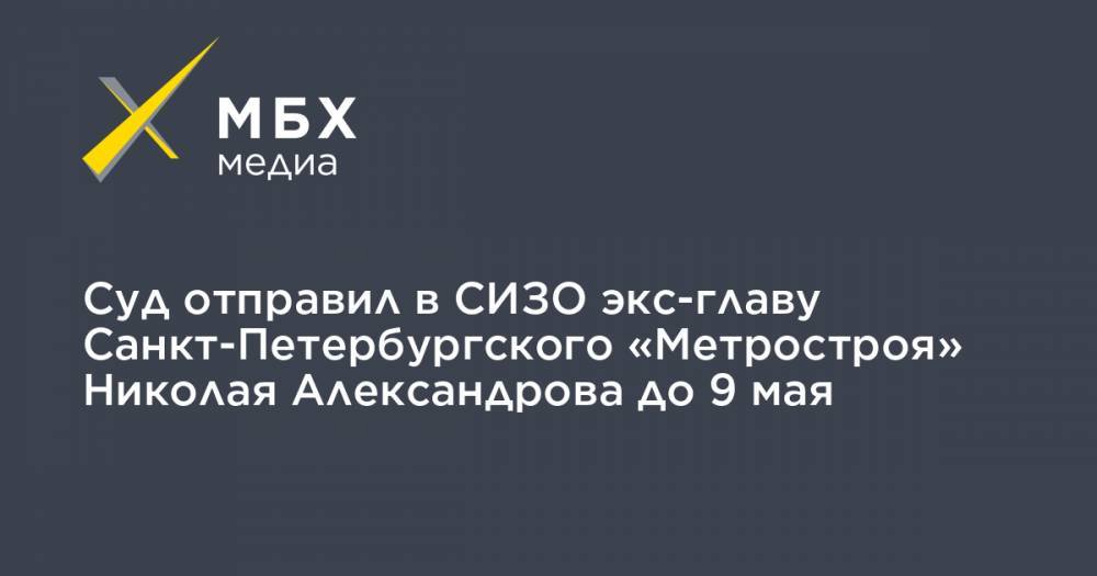 Суд отправил в СИЗО экс-главу Санкт-Петербургского «Метростроя» Николая Александрова до 9 мая