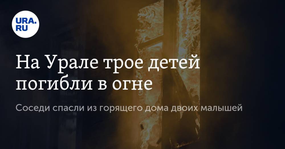 На Урале трое детей погибли в огне. Соседи спасли из горящего дома двоих малышей