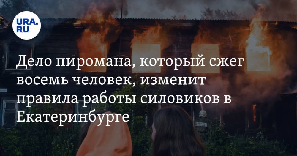 Дело пиромана, который сжег восемь человек, изменит правила работы силовиков в Екатеринбурге