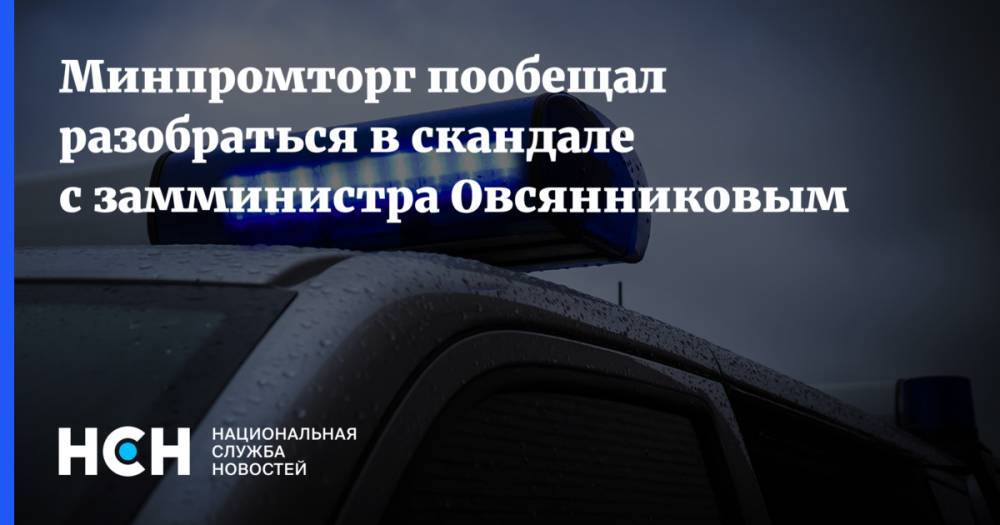 Минпромторг пообещал разобраться в скандале с замминистра Овсянниковым