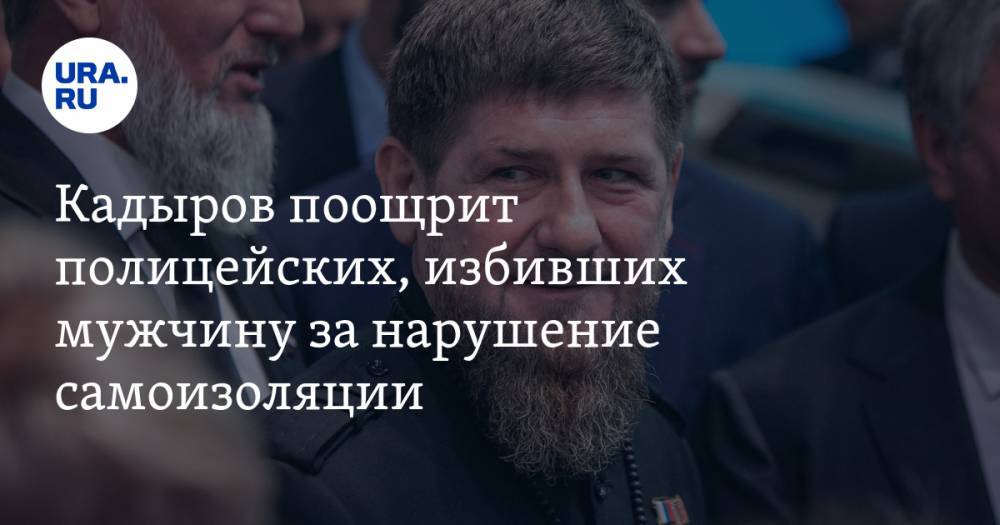 Кадыров поощрит полицейских, избивших мужчину за нарушение самоизоляции