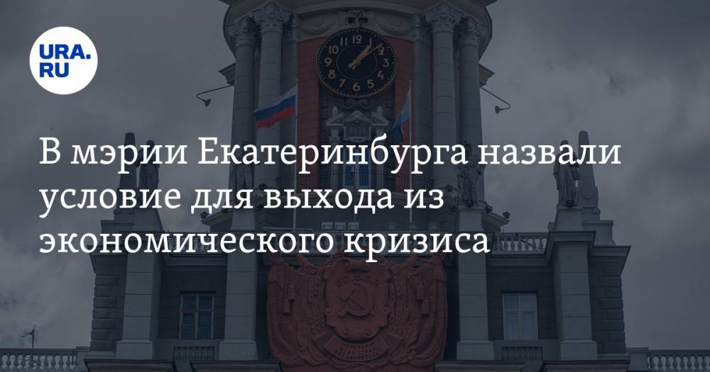 В мэрии Екатеринбурга назвали условие для выхода из экономического кризиса
