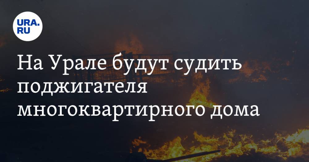 На Урале будут судить поджигателя многоквартирного дома