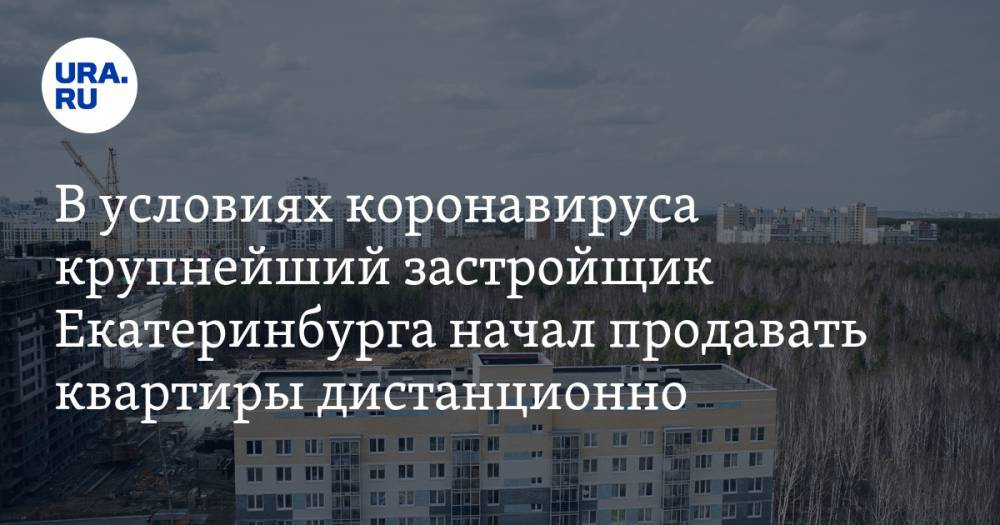 В условиях коронавируса крупнейший застройщик Екатеринбурга начал продавать квартиры дистанционно