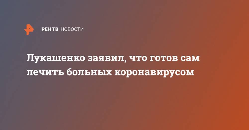 Лукашенко заявил, что готов сам лечить больных коронавирусом