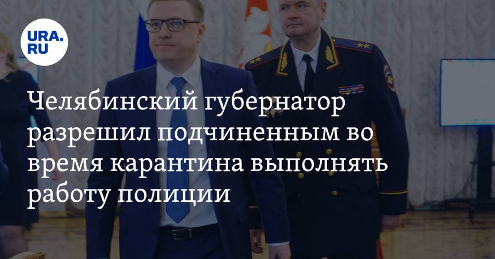Челябинский губернатор разрешил подчиненным во время карантина выполнять работу полиции