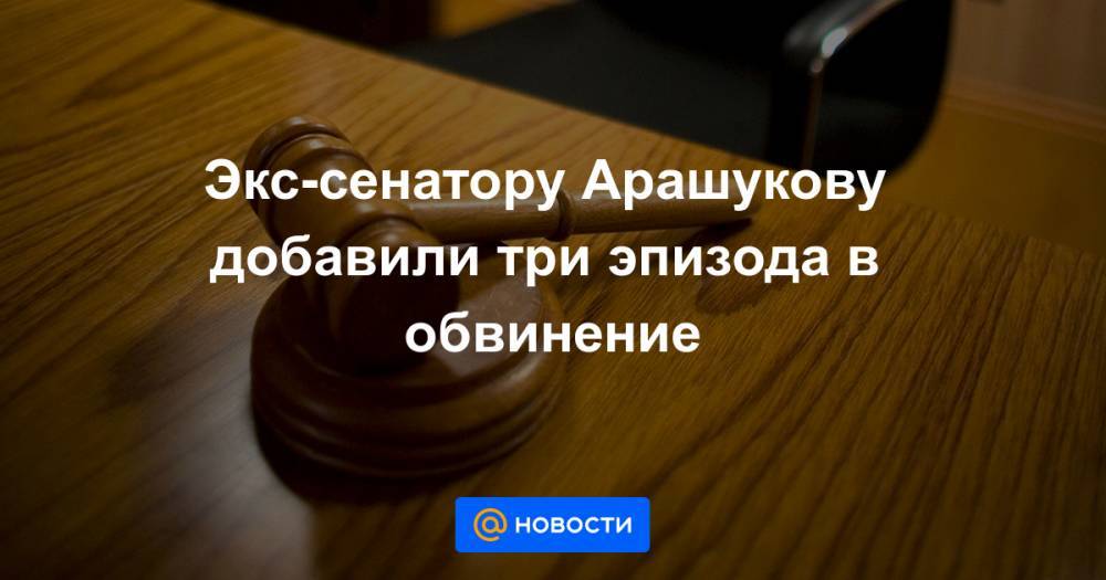 Экс-сенатору Арашукову добавили три эпизода в обвинение