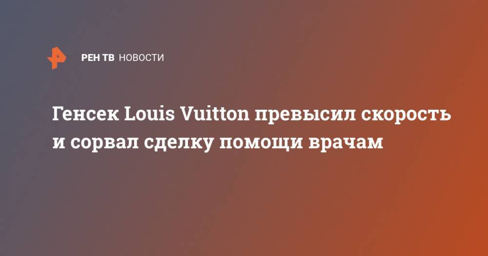 Генсек Louis Vuitton превысил скорость и сорвал сделку помощи врачам