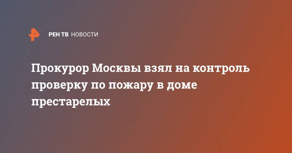 Прокурор Москвы взял на контроль проверку по пожару в доме престарелых