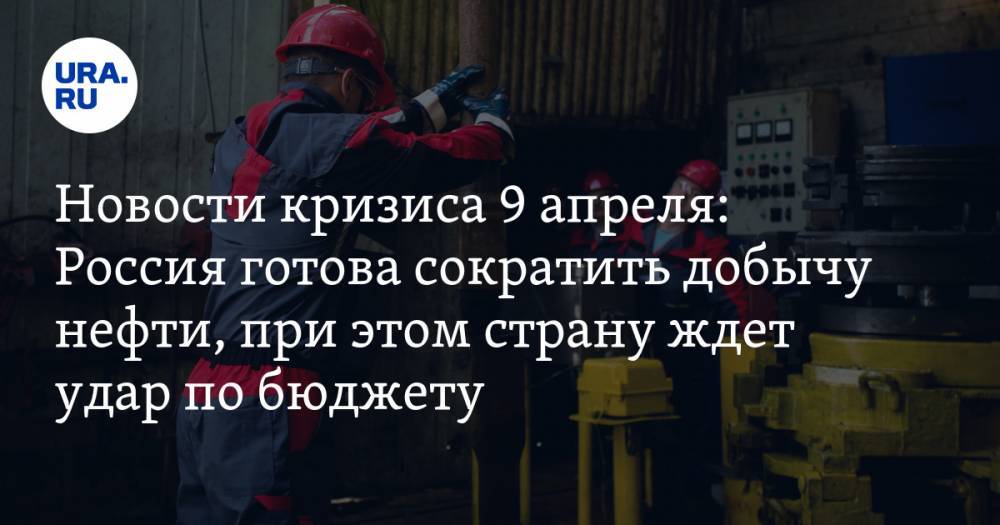 Новости кризиса 9 апреля: Россия готова сократить добычу нефти, при этом страну ждет серьезный удар по бюджету