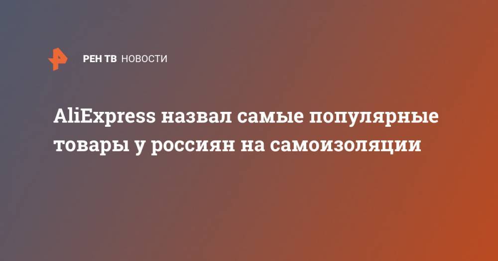 AliExpress назвал самые популярные товары у россиян на самоизоляции