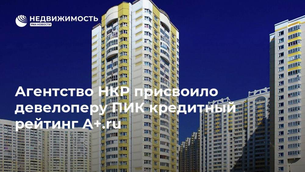 Агентство НКР присвоило девелоперу ПИК кредитный рейтинг A+.ru