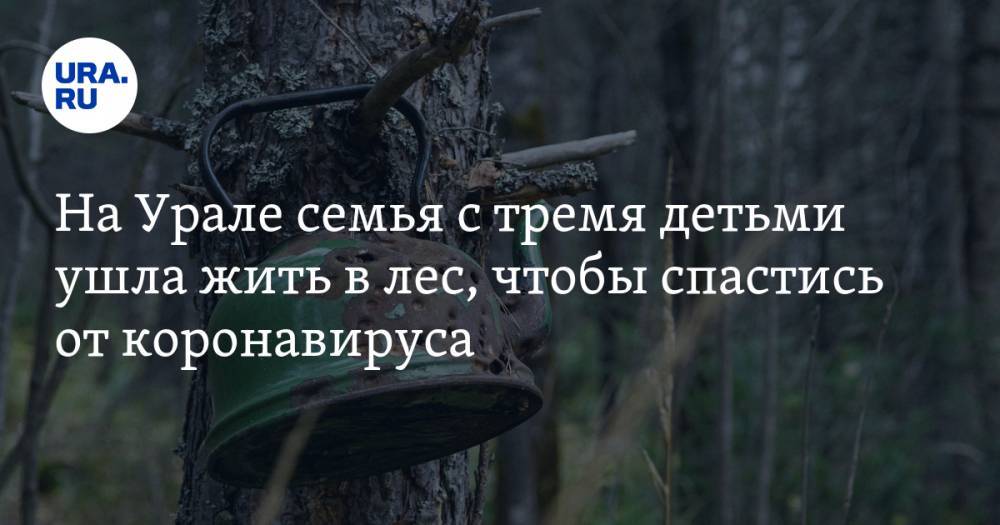 На Урале семья с тремя детьми ушла жить в лес, чтобы спастись от коронавируса