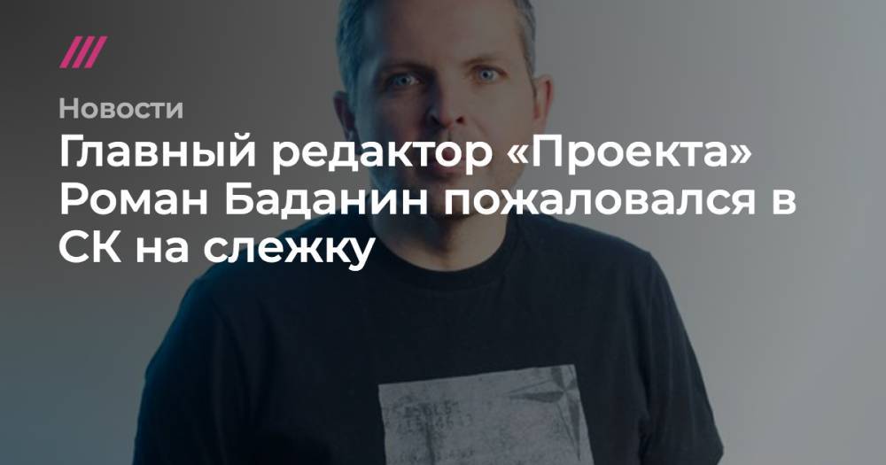 Главный редактор «Проекта» Роман Баданин пожаловался в СК на слежку