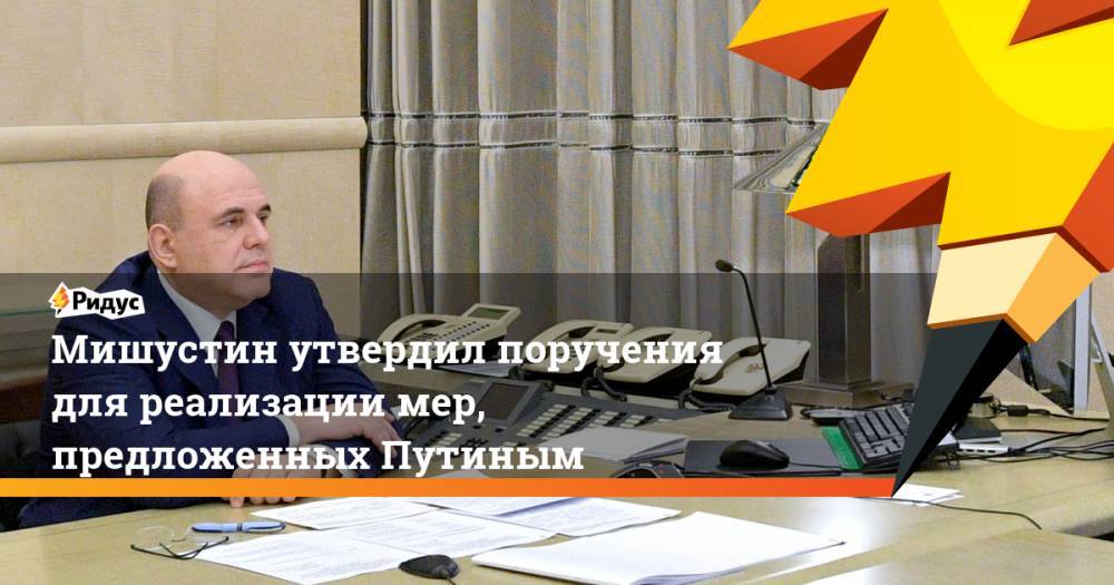 Мишустин утвердил поручения дляреализации мер, предложенных Путиным