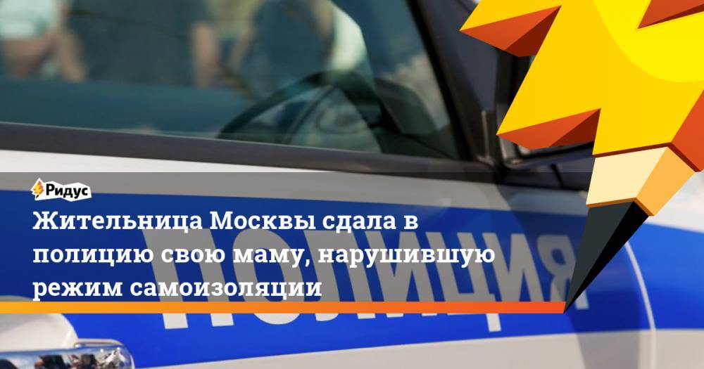 Жительница Москвы сдала в полицию свою маму, нарушившую режим самоизоляции