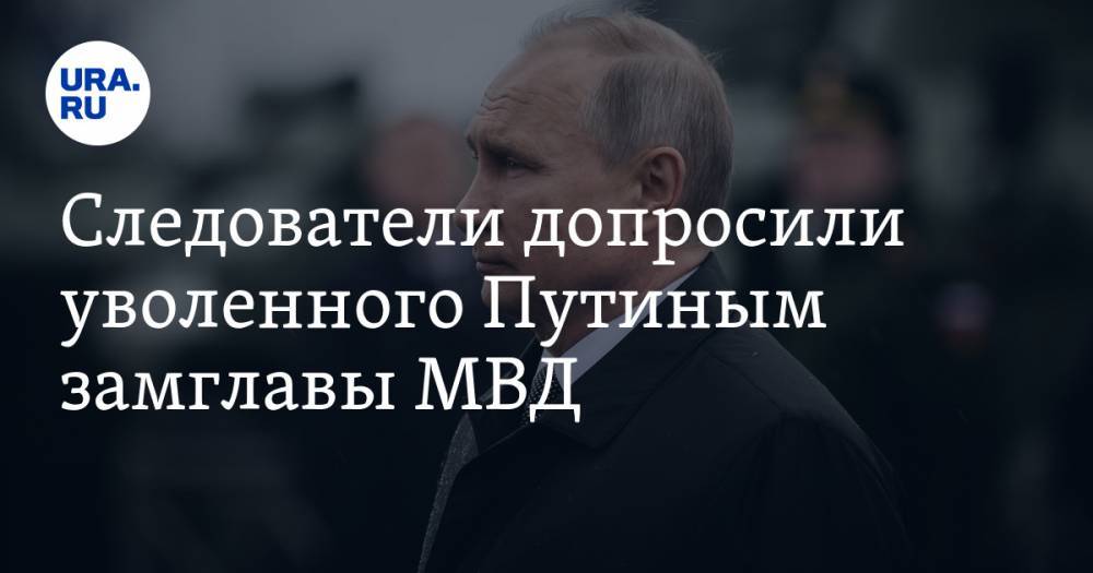 Следователи допросили уволенного Путиным замглавы МВД