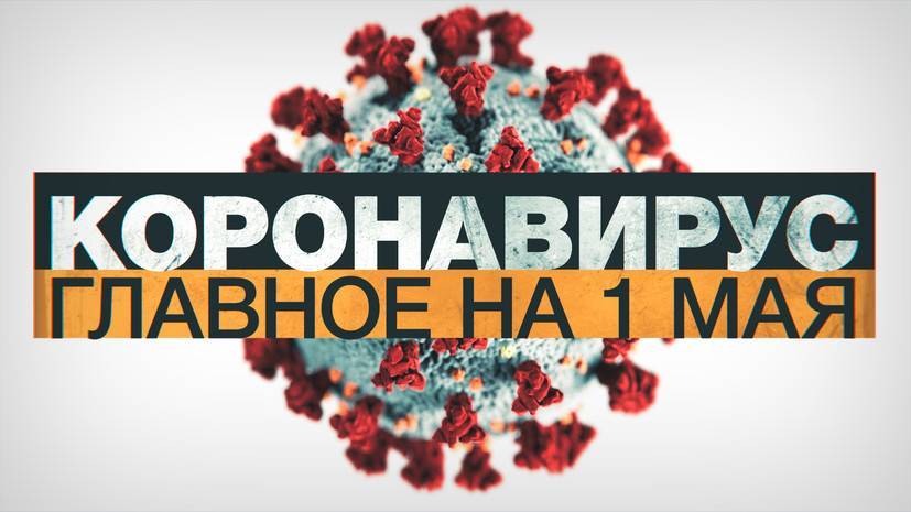 Коронавирус в России и мире: главные новости о распространении COVID-19 к 1 мая
