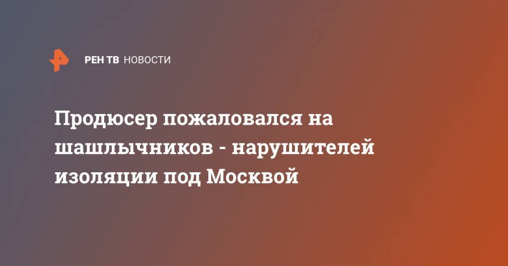 Продюсер пожаловался на шашлычников - нарушителей изоляции под Москвой