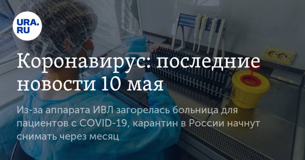 Коронавирус: последние новости 10 мая. Из-за аппарата ИВЛ загорелась больница для пациентов с COVID-19, карантин в России начнут снимать через месяц