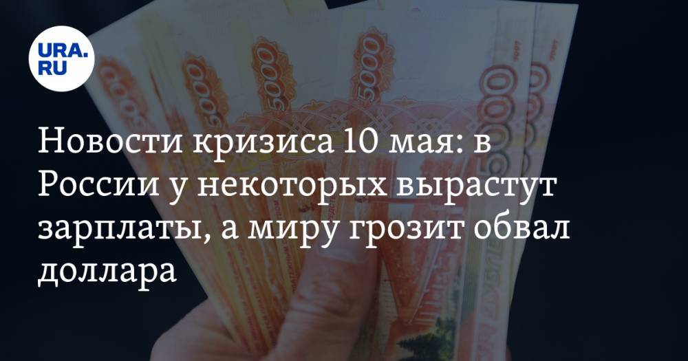 Новости кризиса 10 мая: в России у некоторых вырастут зарплаты, а миру грозит обвал доллара