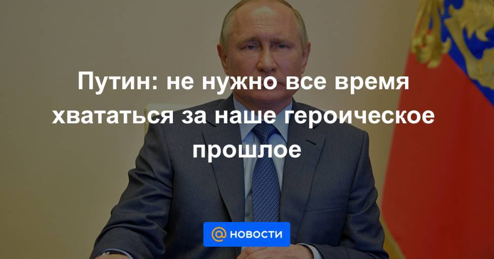 Путин: не нужно все время хвататься за наше героическое прошлое