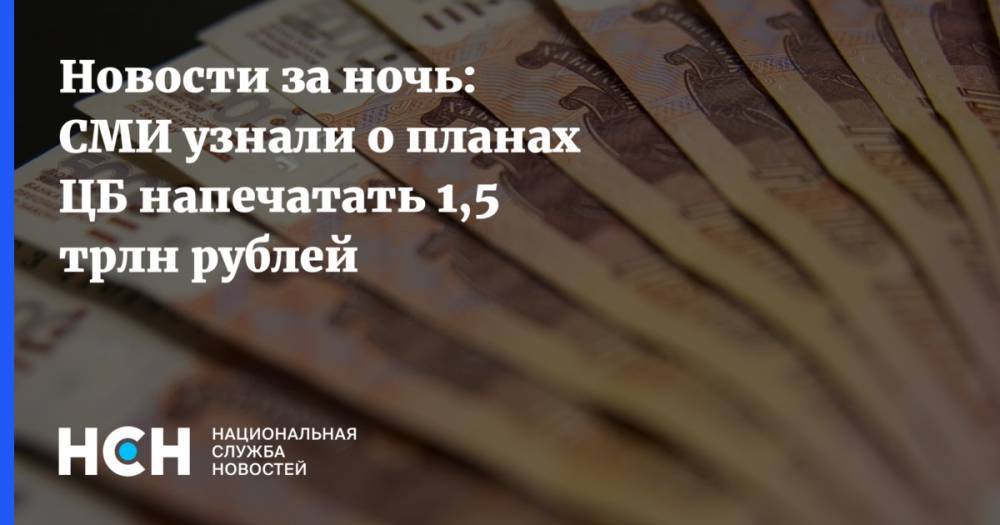 Новости за ночь: СМИ узнали о планах ЦБ напечатать 1,5 трлн рублей