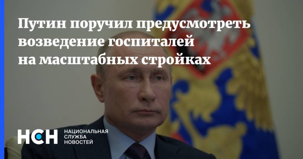 Путин поручил предусмотреть возведение госпиталей на масштабных стройках