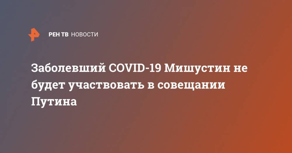 Заболевший COVID-19 Мишустин не будет участвовать в совещании Путина
